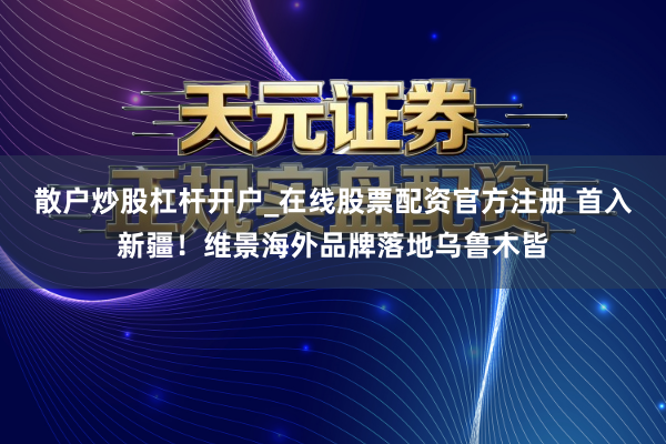 散户炒股杠杆开户_在线股票配资官方注册 首入新疆！维景海外品牌落地乌鲁木皆
