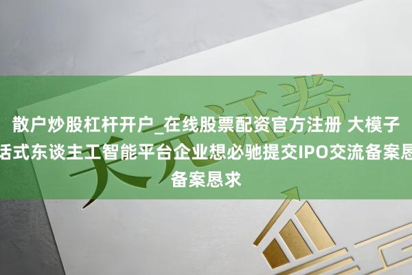 散户炒股杠杆开户_在线股票配资官方注册 大模子对话式东谈主工智能平台企业想必驰提交IPO交流备案恳求