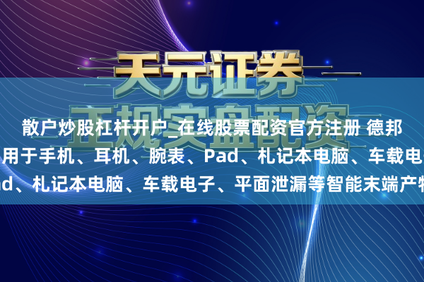 散户炒股杠杆开户_在线股票配资官方注册 德邦科技：公司材料宽泛利用于手机、耳机、腕表、Pad、札记本电脑、车载电子、平面泄漏等智能末端产物