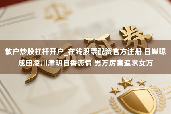 散户炒股杠杆开户_在线股票配资官方注册 日媒曝成田凌川津明日香恋情 男方厉害追求女方