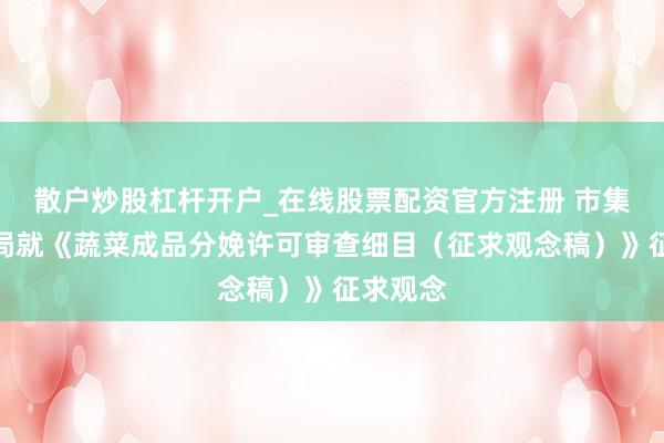 散户炒股杠杆开户_在线股票配资官方注册 市集监管总局就《蔬菜成品分娩许可审查细目（征求观念稿）》征求观念