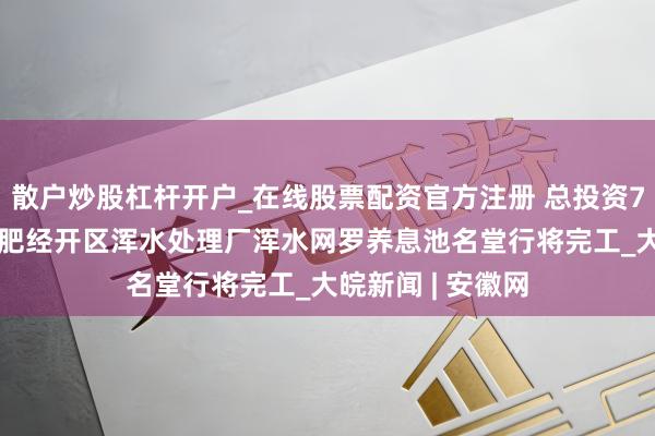 散户炒股杠杆开户_在线股票配资官方注册 总投资7000多万元！合肥经开区浑水处理厂浑水网罗养息池名堂行将完工_大皖新闻 | 安徽网